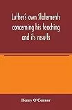 Luther's own statements concerning his teaching and its results, taken exclusively from the earliest and best editions of Luther's German and Latin works