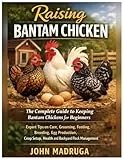 Raising Bantam Chicken: The Complete Guide to Keeping Bantam Chickens for Beginners: Expert Tips on Care, Grooming, Feeding, Breeding, Egg Production, Coop Setup, Health and Backyard Flock Management